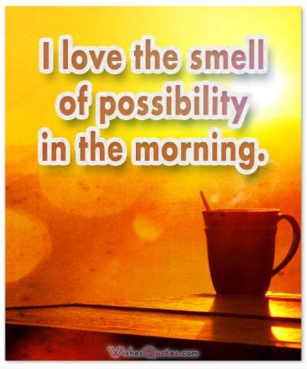 I love the smell of possibility in the morning. Good Morning!